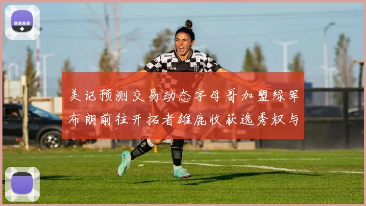 美记预测交易动态字母哥加盟绿军布朗前往开拓者雄鹿收获选秀权与年轻球员