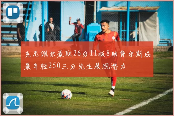 克尼佩尔豪取26分11板8助费尔斯成最年轻250三分先生展现潜力