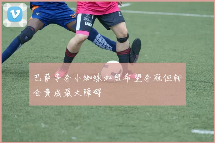 巴萨争夺小蜘蛛加盟希望夺冠但转会费成最大障碍
