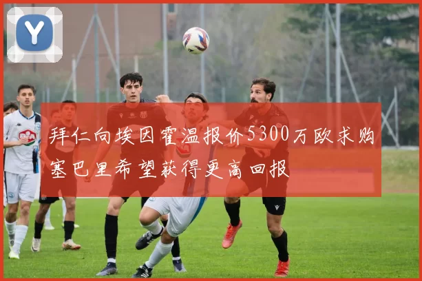 拜仁向埃因霍温报价5300万欧求购塞巴里希望获得更高回报