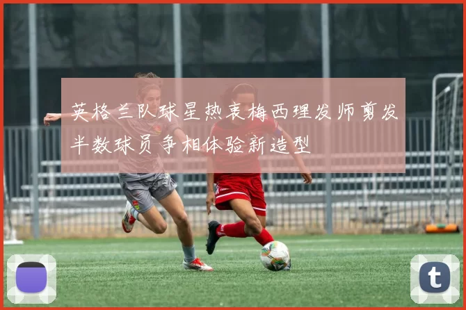 英格兰队球星热衷梅西理发师剪发半数球员争相体验新造型