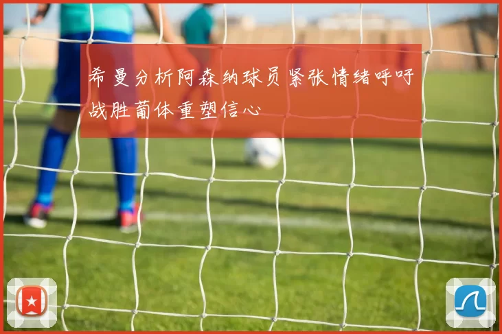 希曼分析阿森纳球员紧张情绪呼吁战胜葡体重塑信心