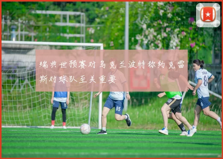 瑞典世预赛对乌克兰波特称约克雷斯对球队至关重要