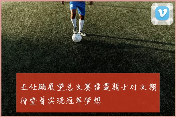 王仕鹏展望总决赛雷霆骑士对决期待登哥实现冠军梦想
