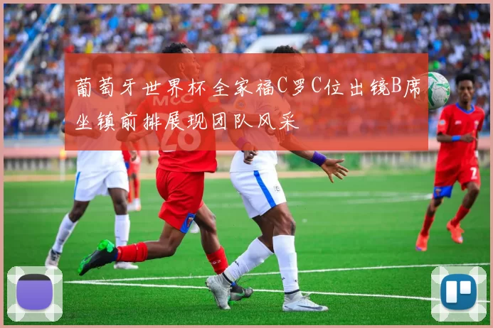 葡萄牙世界杯全家福C罗C位出镜B席坐镇前排展现团队风采