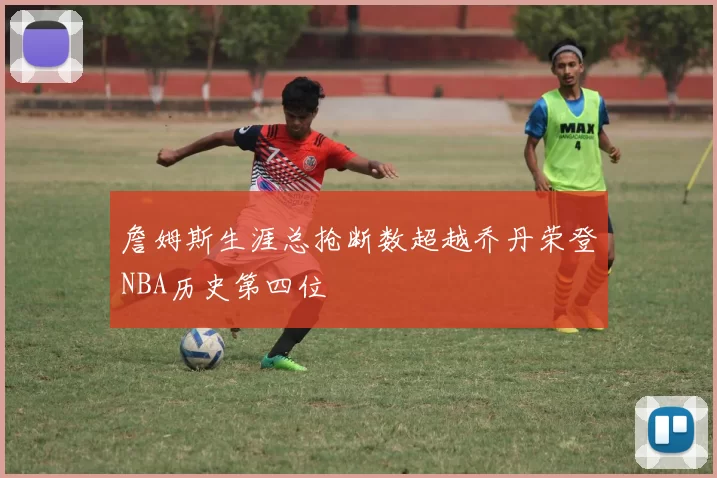 詹姆斯生涯总抢断数超越乔丹荣登NBA历史第四位