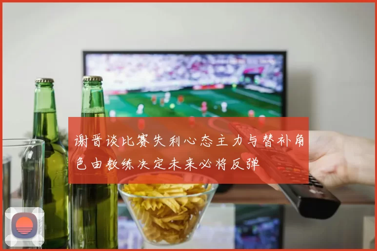 谢晋谈比赛失利心态主力与替补角色由教练决定未来必将反弹