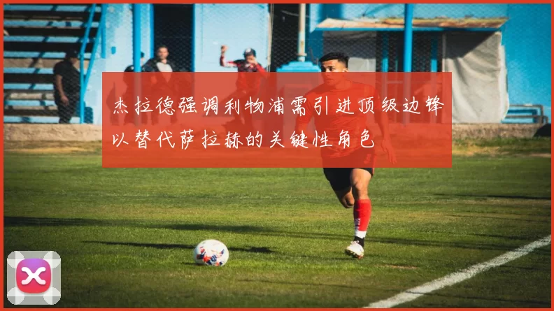 杰拉德强调利物浦需引进顶级边锋以替代萨拉赫的关键性角色