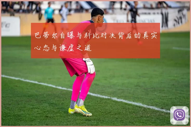 巴蒂尔自曝与科比对决背后的真实心态与谦虚之道
