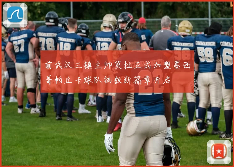 前武汉三镇主帅莫拉正式加盟墨西哥帕丘卡球队执教新篇章开启
