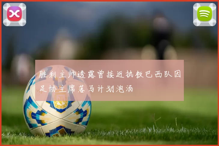 胜利主帅透露曾接近执教巴西队因足协主席落马计划泡汤