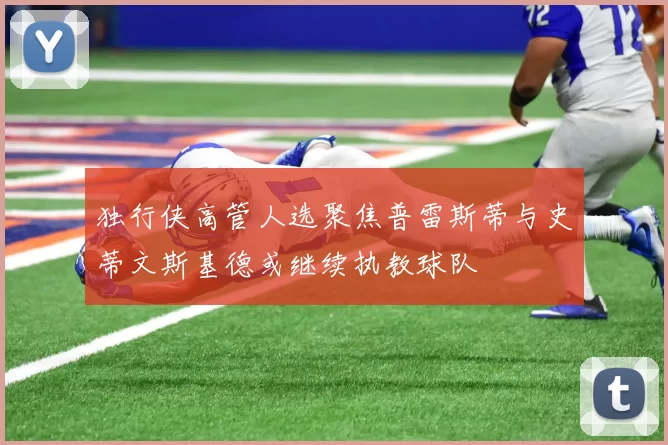独行侠高管人选聚焦普雷斯蒂与史蒂文斯基德或继续执教球队