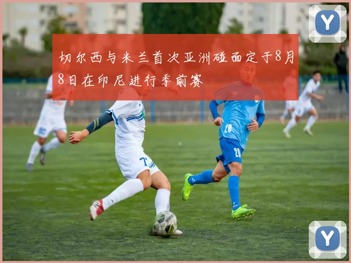 切尔西与米兰首次亚洲碰面定于8月8日在印尼进行季前赛