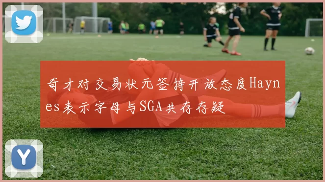奇才对交易状元签持开放态度Haynes表示字母与SGA共存存疑