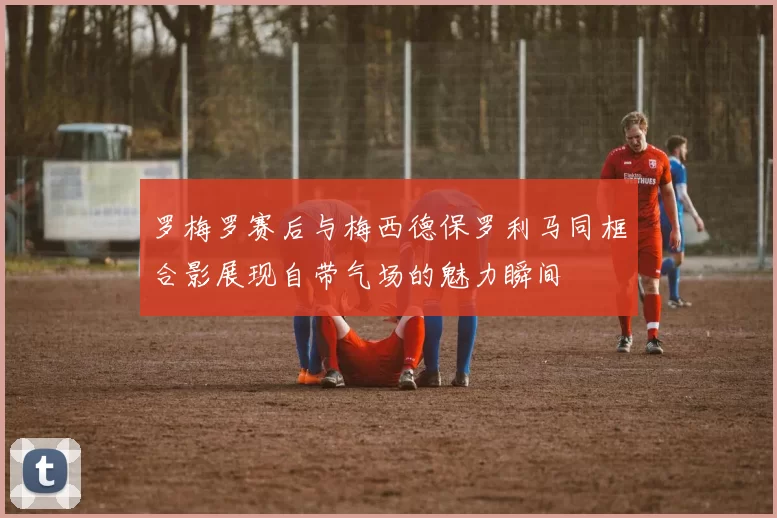 罗梅罗赛后与梅西德保罗利马同框合影展现自带气场的魅力瞬间