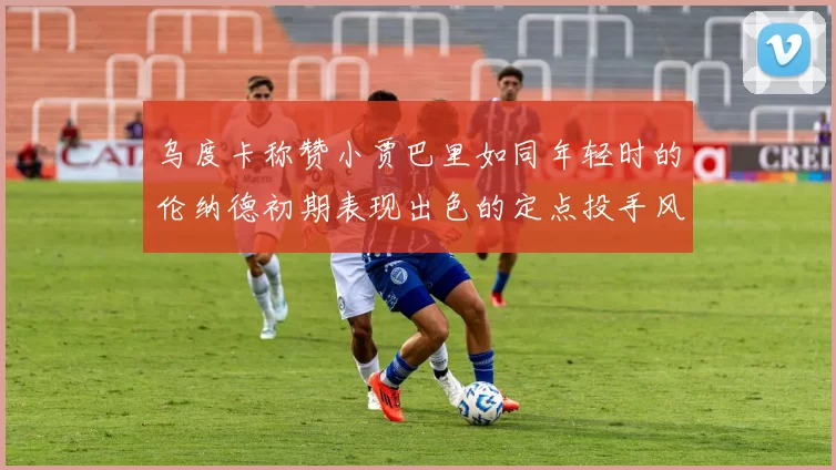 乌度卡称赞小贾巴里如同年轻时的伦纳德初期表现出色的定点投手风格