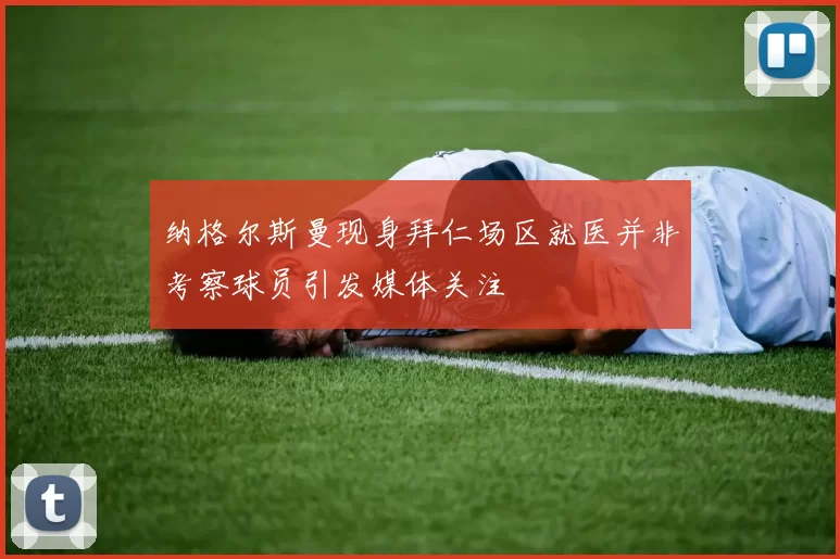 纳格尔斯曼现身拜仁场区就医并非考察球员引发媒体关注