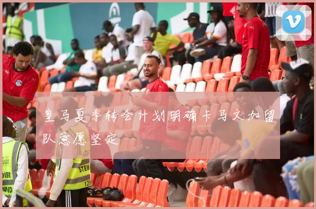 皇马夏季转会计划明确卡马文加留队意愿坚定