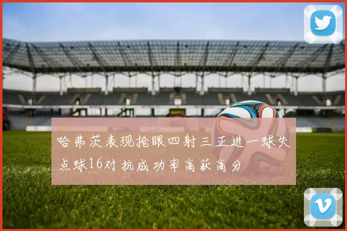 哈弗茨表现抢眼四射三正进一球失点球16对抗成功率高获高分