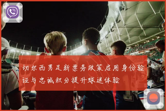 切尔西男足新票务政策启用身份验证与忠诚积分提升球迷体验