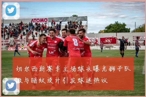 切尔西新赛季主场球衣曝光狮子队徽与暗纹设计引发球迷热议