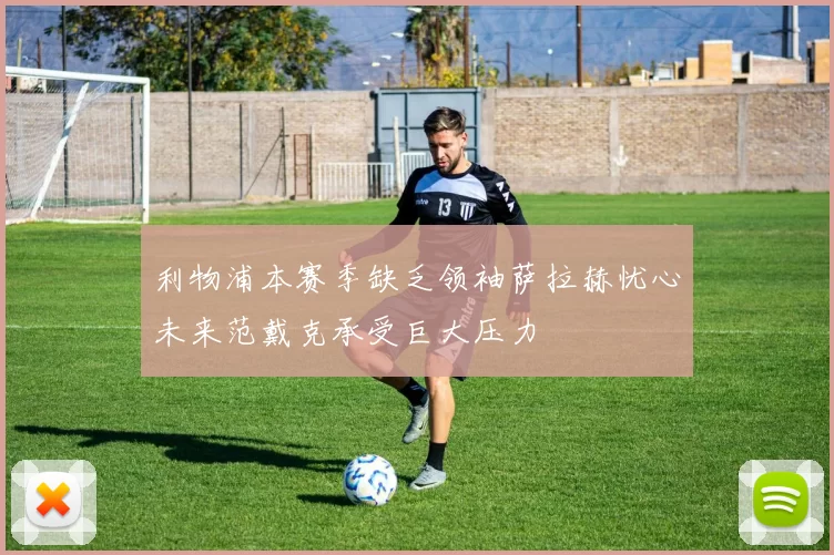 利物浦本赛季缺乏领袖萨拉赫忧心未来范戴克承受巨大压力
