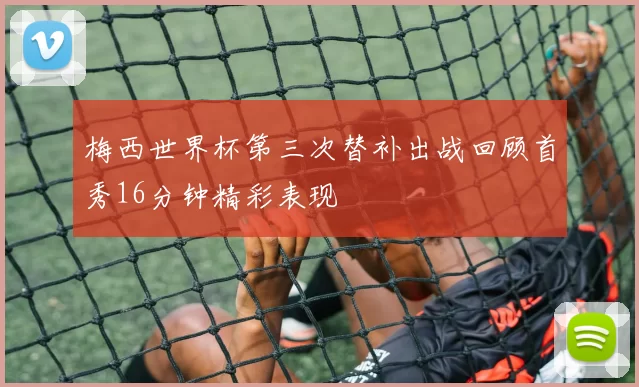 梅西世界杯第三次替补出战回顾首秀16分钟精彩表现