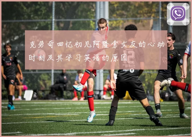 克劳奇回忆初见阿隆索女友的心动时刻及其学习英语的原因