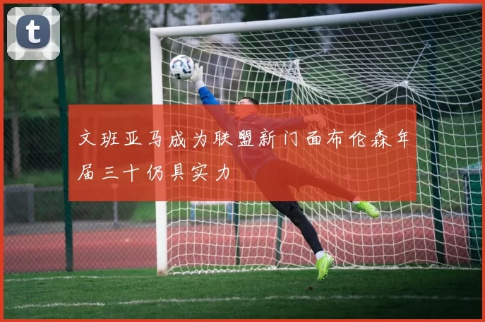 文班亚马成为联盟新门面布伦森年届三十仍具实力