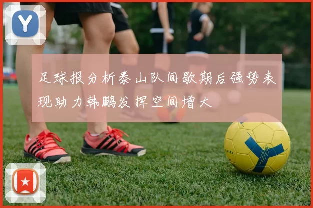足球报分析泰山队间歇期后强势表现助力韩鹏发挥空间增大