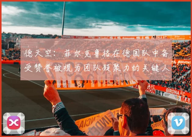 德天空：菲尔克鲁格在德国队中备受赞誉被视为团队凝聚力的关键人物